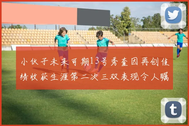 小伙子未来可期13号秀奎因再创佳绩收获生涯第二次三双表现令人瞩目