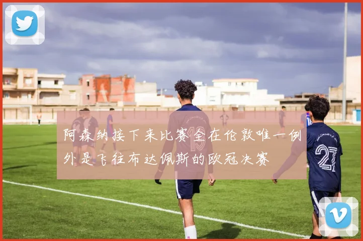 阿森纳接下来比赛全在伦敦唯一例外是飞往布达佩斯的欧冠决赛