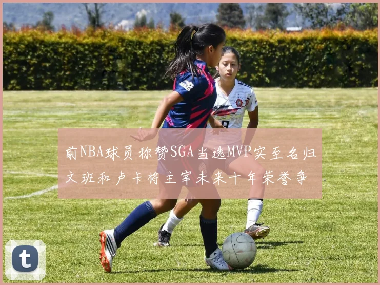 前NBA球员称赞SGA当选MVP实至名归文班和卢卡将主宰未来十年荣誉争夺