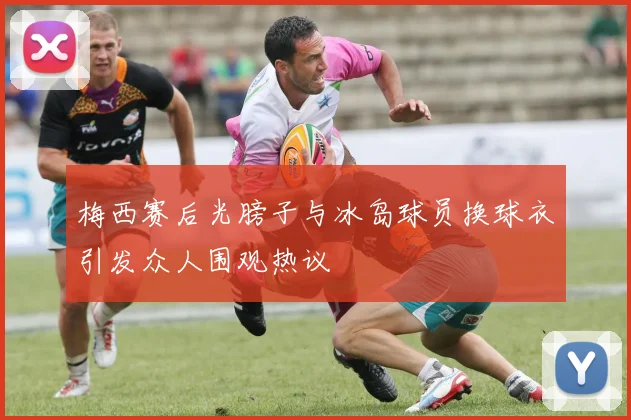 梅西赛后光膀子与冰岛球员换球衣引发众人围观热议