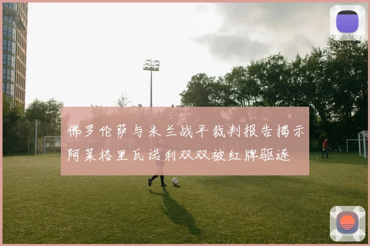 佛罗伦萨与米兰战平裁判报告揭示阿莱格里瓦诺利双双被红牌驱逐
