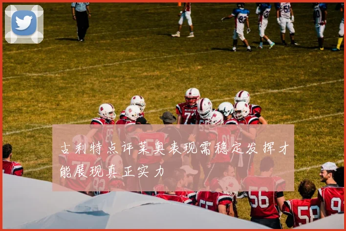 古利特点评莱奥表现需稳定发挥才能展现真正实力