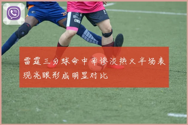 雷霆三分球命中率惨淡热火半场表现亮眼形成明显对比