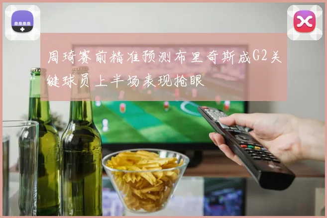 周琦赛前精准预测布里奇斯成G2关键球员上半场表现抢眼