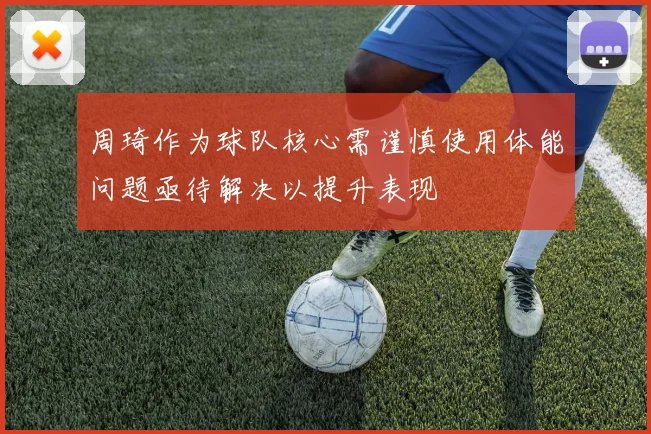 周琦作为球队核心需谨慎使用体能问题亟待解决以提升表现