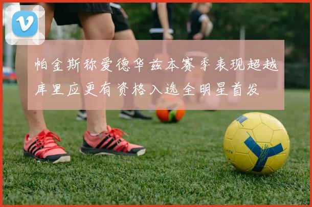 帕金斯称爱德华兹本赛季表现超越库里应更有资格入选全明星首发