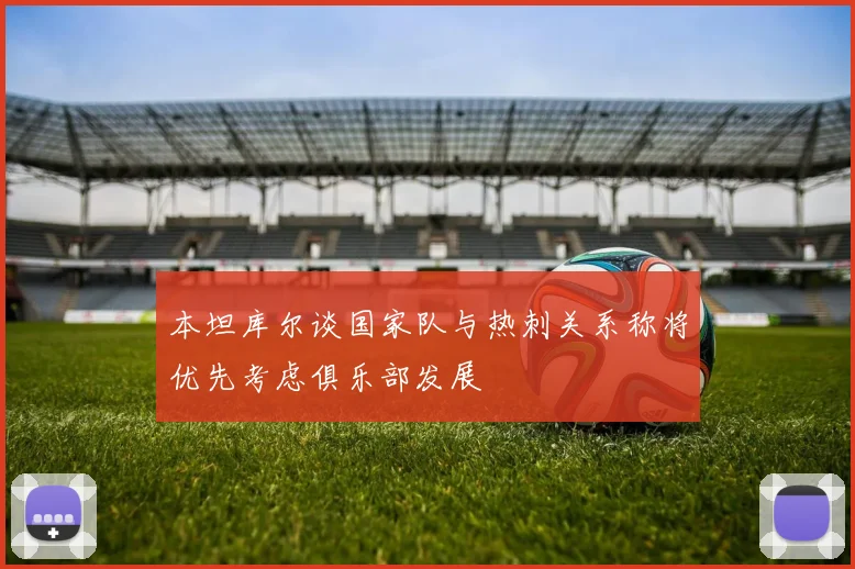本坦库尔谈国家队与热刺关系称将优先考虑俱乐部发展
